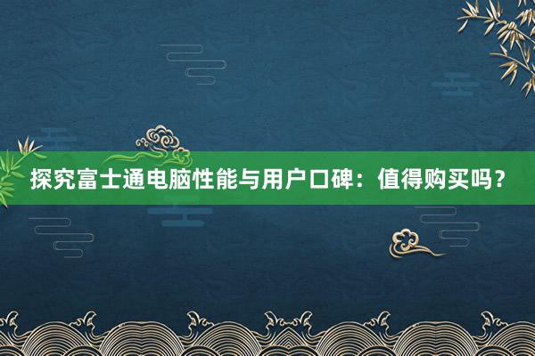 探究富士通电脑性能与用户口碑：值得购买吗？